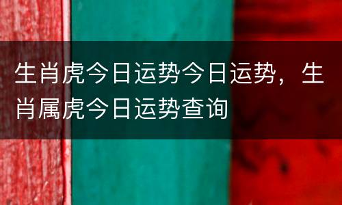 生肖虎今日运势今日运势，生肖属虎今日运势查询