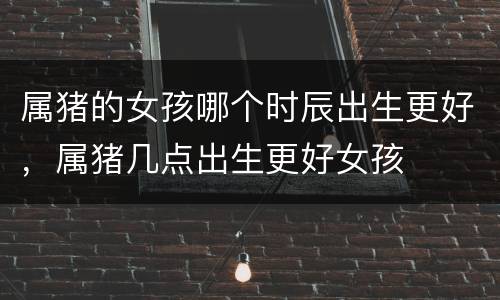 属猪的女孩哪个时辰出生更好，属猪几点出生更好女孩