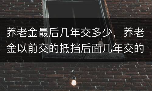 养老金最后几年交多少，养老金以前交的抵挡后面几年交的中档有什么区别吗？