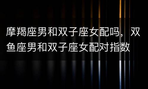 摩羯座男和双子座女配吗，双鱼座男和双子座女配对指数