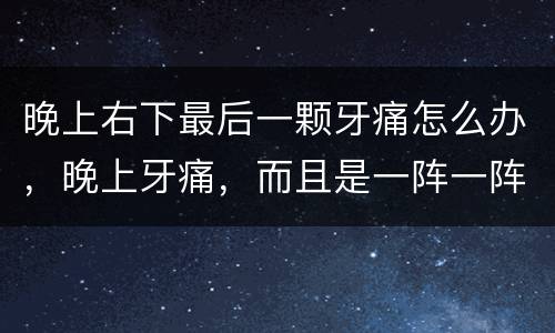 晚上右下最后一颗牙痛怎么办，晚上牙痛，而且是一阵一阵的痛，疼起来右边的