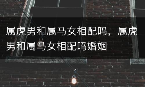 属虎男和属马女相配吗，属虎男和属马女相配吗婚姻