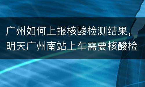 广州如何上报核酸检测结果，明天广州南站上车需要核酸检测报告吗？