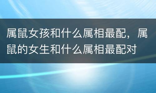 属鼠女孩和什么属相最配，属鼠的女生和什么属相最配对