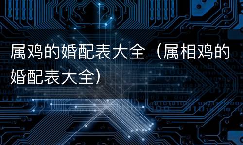 属鸡的婚配表大全（属相鸡的婚配表大全）