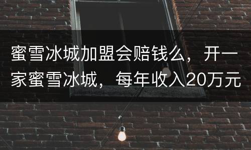 蜜雪冰城加盟会赔钱么，开一家蜜雪冰城，每年收入20万元，是真的吗？