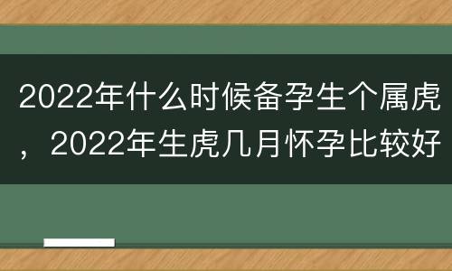 2022年什么时候备孕生个属虎，2022年生虎几月怀孕比较好