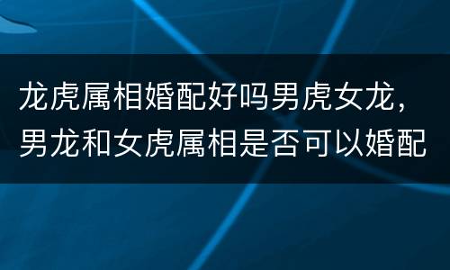 龙虎属相婚配好吗男虎女龙，男龙和女虎属相是否可以婚配吗