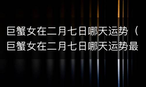 巨蟹女在二月七日哪天运势（巨蟹女在二月七日哪天运势最好）