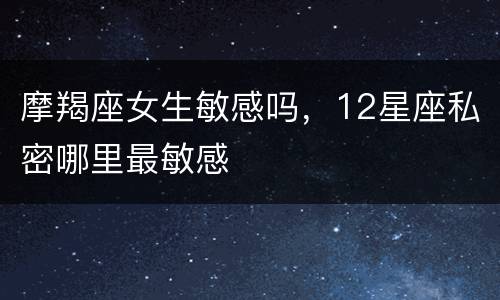 摩羯座女生敏感吗，12星座私密哪里最敏感
