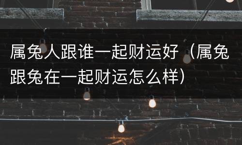 属兔人跟谁一起财运好（属兔跟兔在一起财运怎么样）
