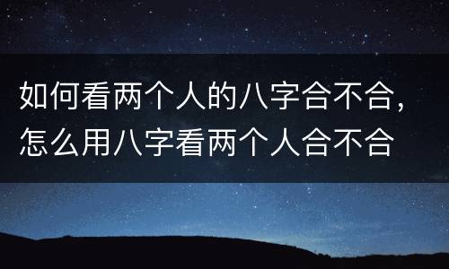 如何看两个人的八字合不合，怎么用八字看两个人合不合
