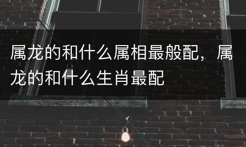 属龙的和什么属相最般配，属龙的和什么生肖最配