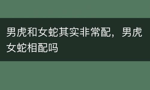 男虎和女蛇其实非常配，男虎女蛇相配吗
