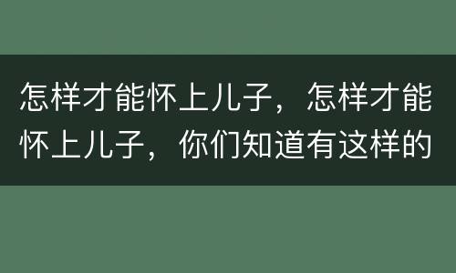 怎样才能怀上儿子，怎样才能怀上儿子，你们知道有这样的方法吗？