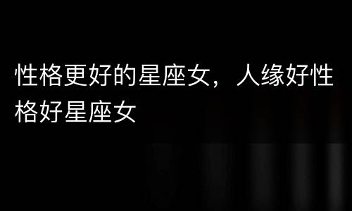 性格更好的星座女，人缘好性格好星座女