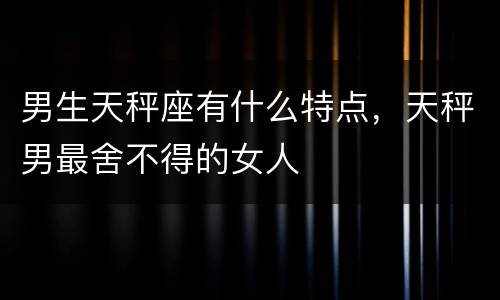 男生天秤座有什么特点，天秤男最舍不得的女人