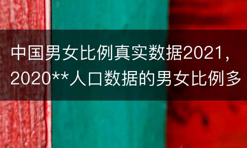 中国男女比例真实数据2021，2020**人口数据的男女比例多少?