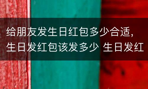 给朋友发生日红包多少合适，生日发红包该发多少 生日发红包一般发多少合适