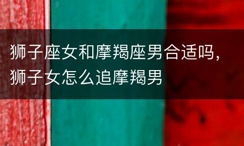 狮子座女和摩羯座男合适吗，狮子女怎么追摩羯男