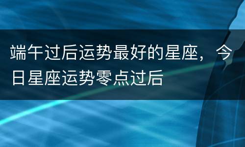 端午过后运势最好的星座，今日星座运势零点过后