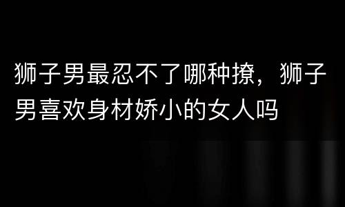狮子男最忍不了哪种撩，狮子男喜欢身材娇小的女人吗