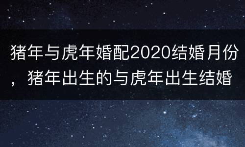 猪年与虎年婚配2020结婚月份，猪年出生的与虎年出生结婚有好结果吗