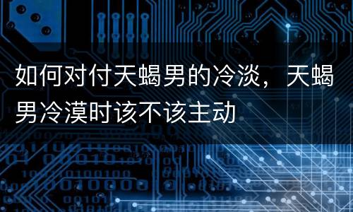 如何对付天蝎男的冷淡，天蝎男冷漠时该不该主动