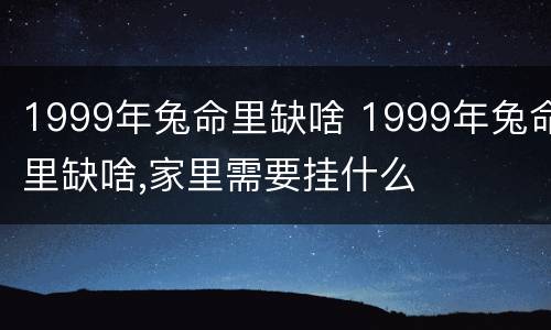 1999年兔命里缺啥 1999年兔命里缺啥,家里需要挂什么