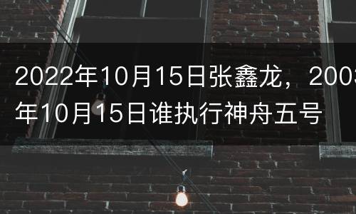 2022年10月15日张鑫龙，2003年10月15日谁执行神舟五号