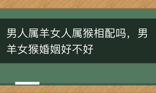 男人属羊女人属猴相配吗，男羊女猴婚姻好不好