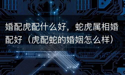 婚配虎配什么好，蛇虎属相婚配好（虎配蛇的婚姻怎么样）