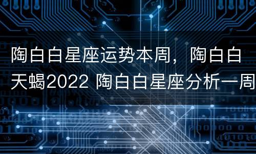 陶白白星座运势本周，陶白白天蝎2022 陶白白星座分析一周运势