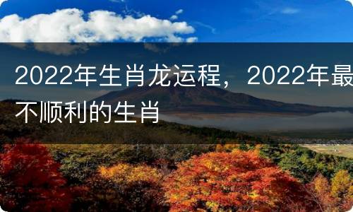 2022年生肖龙运程，2022年最不顺利的生肖