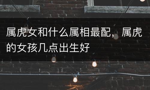 属虎女和什么属相最配，属虎的女孩几点出生好