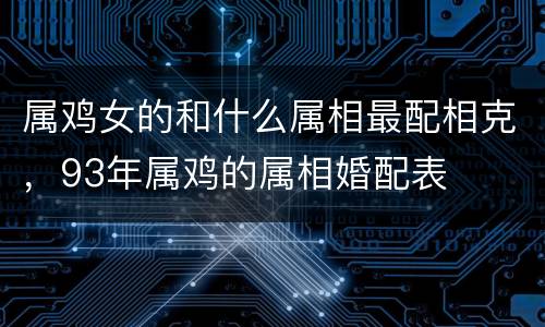 属鸡女的和什么属相最配相克，93年属鸡的属相婚配表