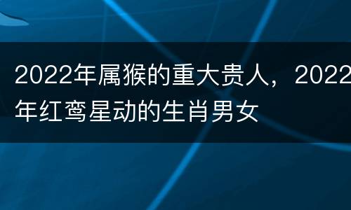 2022年属猴的重大贵人，2022年红鸾星动的生肖男女