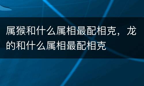 属猴和什么属相最配相克，龙的和什么属相最配相克