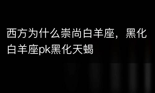 西方为什么崇尚白羊座，黑化白羊座pk黑化天蝎
