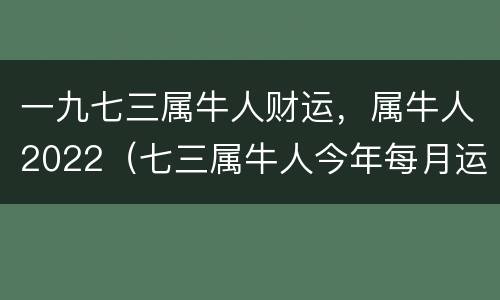 一九七三属牛人财运，属牛人2022（七三属牛人今年每月运程）