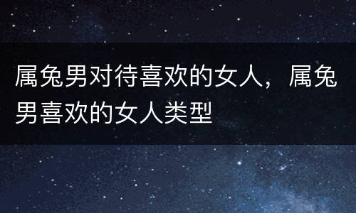 属兔男对待喜欢的女人，属兔男喜欢的女人类型