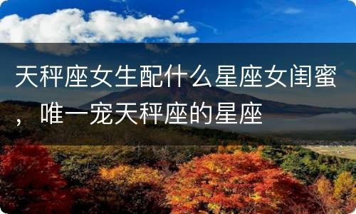 天秤座女生配什么星座女闺蜜，唯一宠天秤座的星座