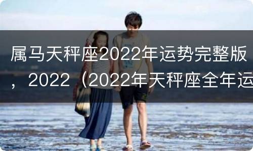 属马天秤座2022年运势完整版，2022（2022年天秤座全年运势完整版）