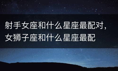 射手女座和什么星座最配对，女狮子座和什么星座最配