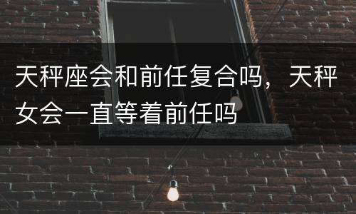 天秤座会和前任复合吗，天秤女会一直等着前任吗