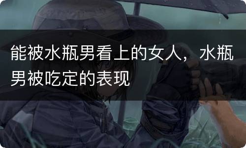 能被水瓶男看上的女人，水瓶男被吃定的表现