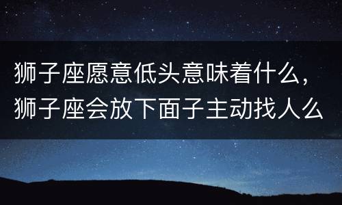 狮子座愿意低头意味着什么，狮子座会放下面子主动找人么