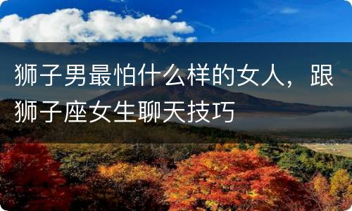 狮子男最怕什么样的女人，跟狮子座女生聊天技巧