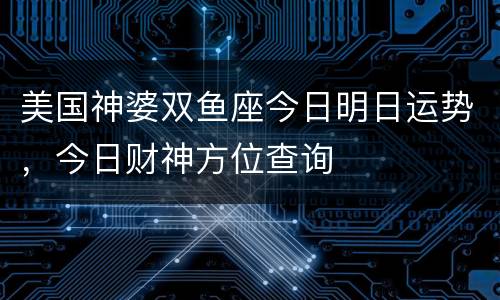 美国神婆双鱼座今日明日运势，今日财神方位查询