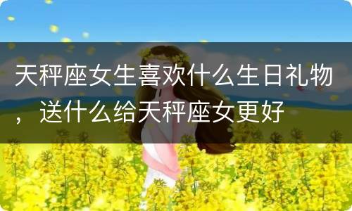 天秤座女生喜欢什么生日礼物，送什么给天秤座女更好